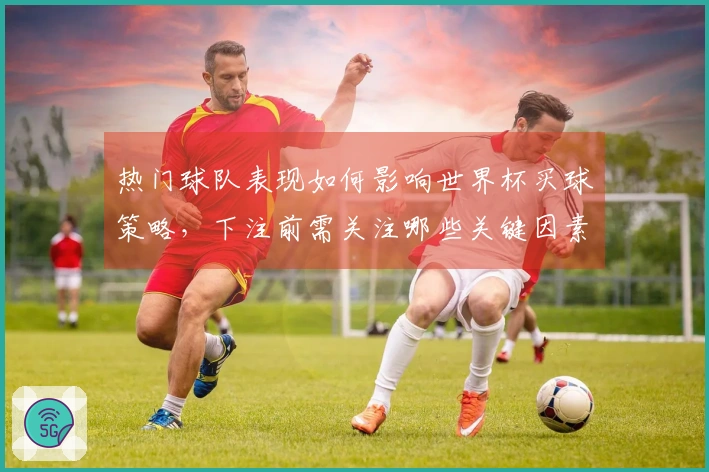 热门球队表现如何影响世界杯买球策略，下注前需关注哪些关键因素