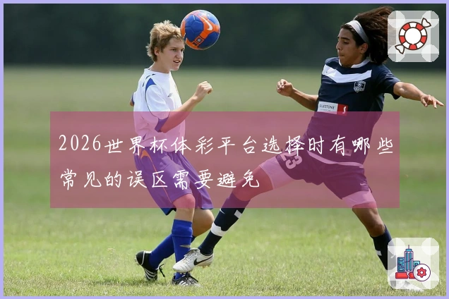 2026世界杯体彩平台选择时有哪些常见的误区需要避免