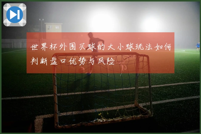 世界杯外围买球的大小球玩法如何判断盘口优势与风险