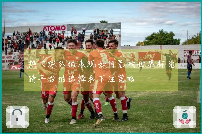 热门球队的表现如何影响世界杯竞猜平台的选择和下注策略