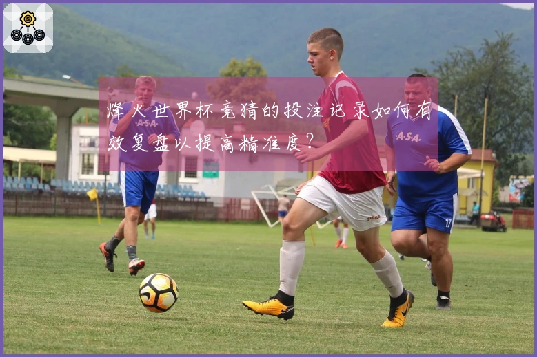 烽火世界杯竞猜的投注记录如何有效复盘以提高精准度？