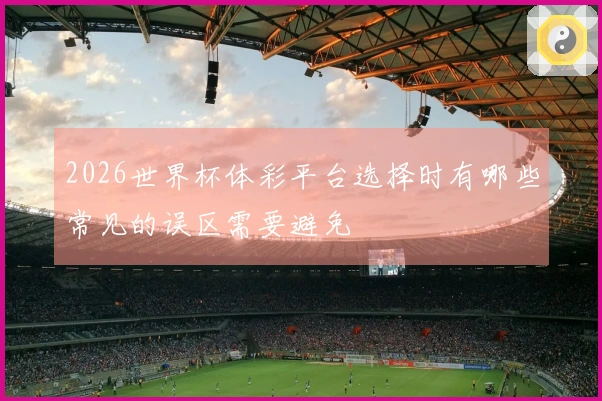 2026世界杯体彩平台选择时有哪些常见的误区需要避免